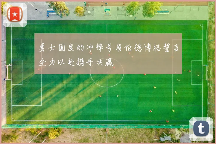 勇士国度的冲锋号角伦德博格誓言全力以赴携手共赢
