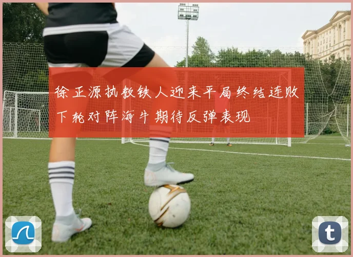 徐正源执教铁人迎来平局终结连败下轮对阵海牛期待反弹表现