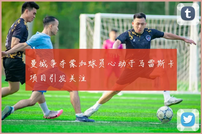 曼城争夺蒙加球员心动于马雷斯卡项目引发关注