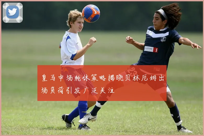 皇马中场轮休策略揭晓贝林厄姆出场负荷引发广泛关注