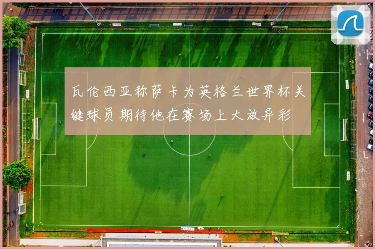 瓦伦西亚称萨卡为英格兰世界杯关键球员期待他在赛场上大放异彩