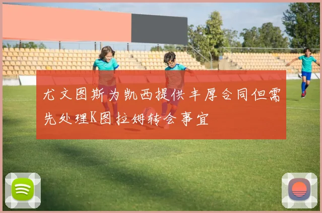 尤文图斯为凯西提供丰厚合同但需先处理K图拉姆转会事宜
