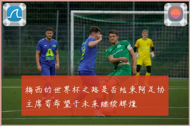 梅西的世界杯之路是否结束阿足协主席寄希望于未来继续辉煌