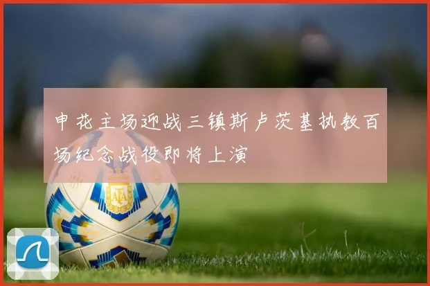 申花主场迎战三镇斯卢茨基执教百场纪念战役即将上演