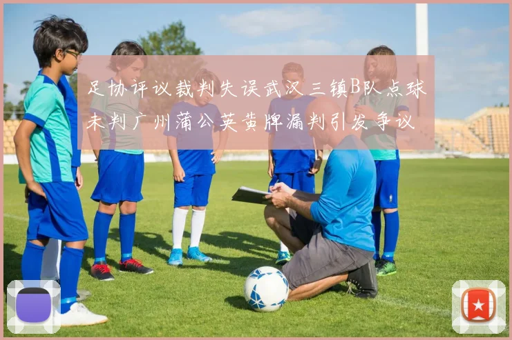 足协评议裁判失误武汉三镇B队点球未判广州蒲公英黄牌漏判引发争议