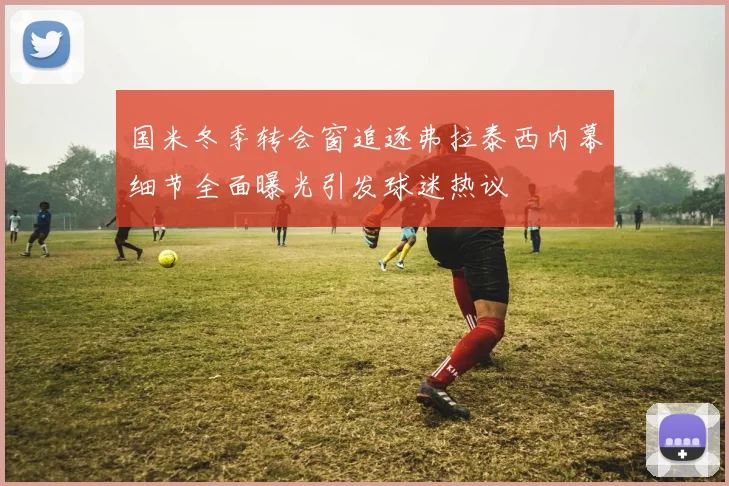 国米冬季转会窗追逐弗拉泰西内幕细节全面曝光引发球迷热议