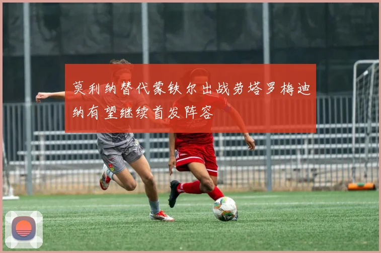 莫利纳替代蒙铁尔出战劳塔罗梅迪纳有望继续首发阵容
