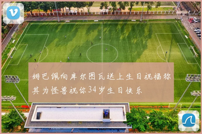 姆巴佩向库尔图瓦送上生日祝福称其为怪兽祝你34岁生日快乐