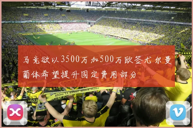 马竞欲以3500万加500万欧签尤尔曼葡体希望提升固定费用部分