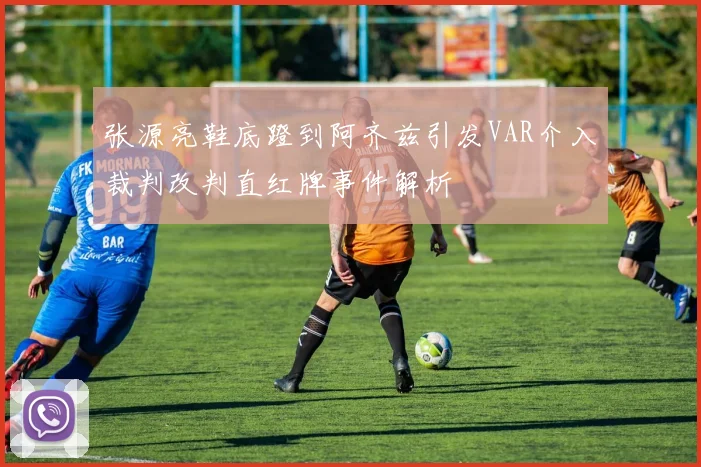 张源亮鞋底蹬到阿齐兹引发VAR介入裁判改判直红牌事件解析