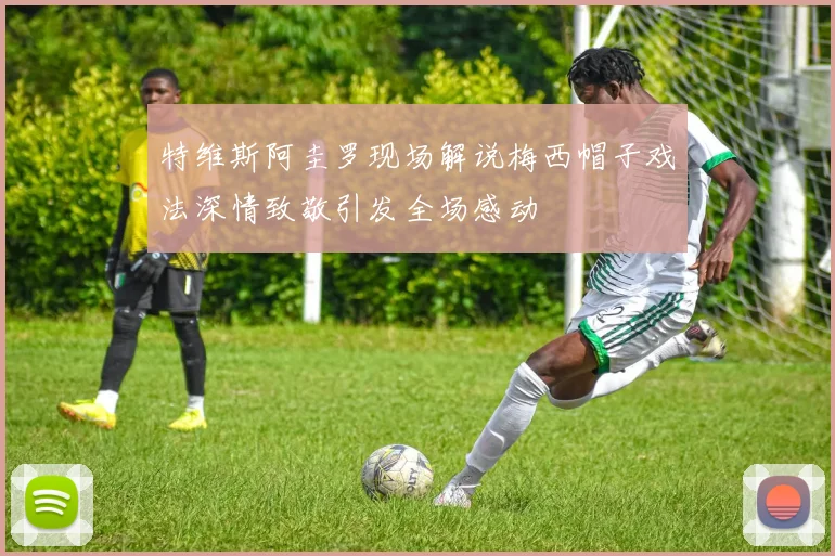 特维斯阿圭罗现场解说梅西帽子戏法深情致敬引发全场感动