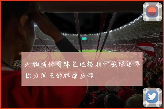利物浦传奇球星达格利什被球迷尊称为国王的辉煌历程
