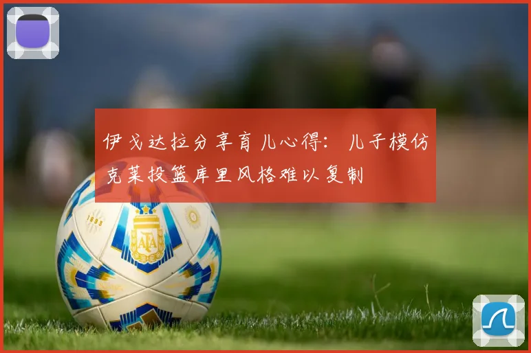 伊戈达拉分享育儿心得：儿子模仿克莱投篮库里风格难以复制