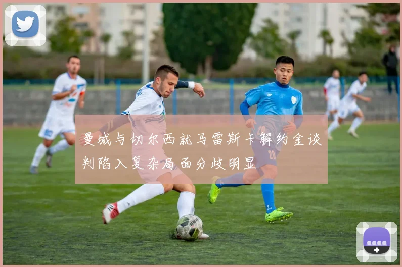 曼城与切尔西就马雷斯卡解约金谈判陷入复杂局面分歧明显