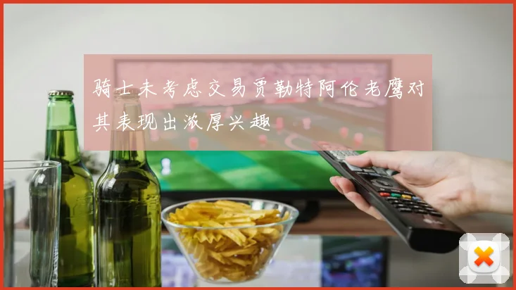 骑士未考虑交易贾勒特阿伦老鹰对其表现出浓厚兴趣