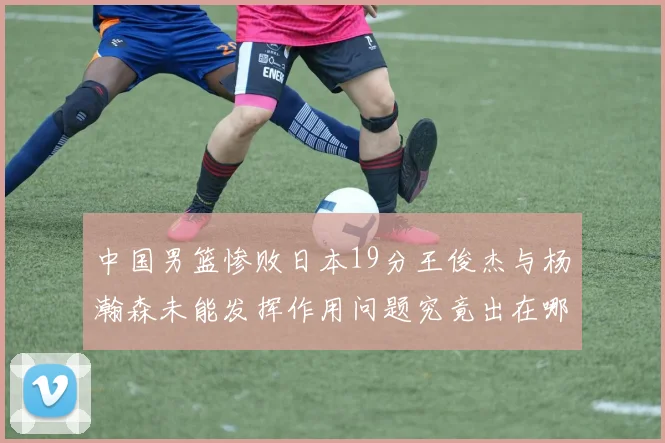 中国男篮惨败日本19分王俊杰与杨瀚森未能发挥作用问题究竟出在哪儿