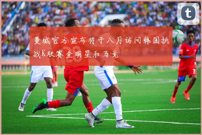 曼城官方宣布将于八月访问韩国挑战K联赛全明星和马竞