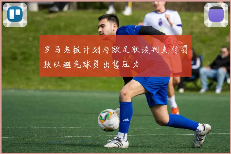 罗马老板计划与欧足联谈判支付罚款以避免球员出售压力