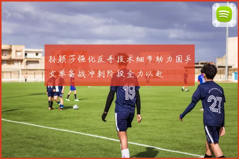 孙颖莎强化反手技术细节助力国乒女单备战冲刺阶段全力以赴