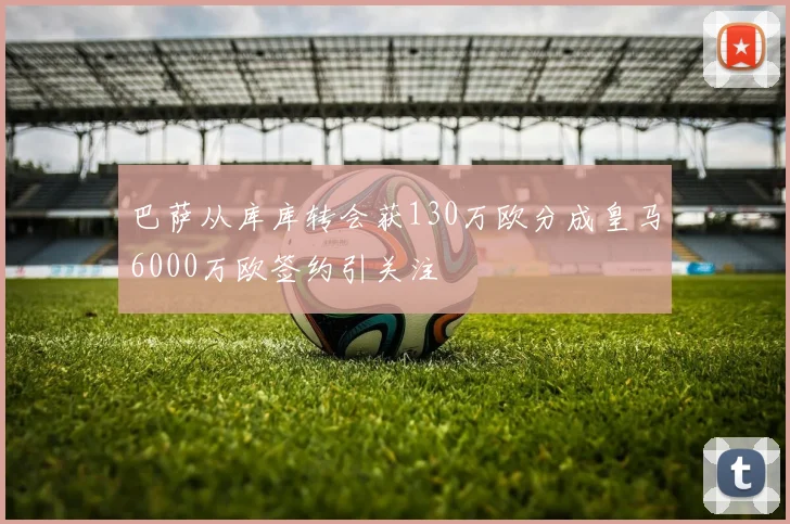 巴萨从库库转会获130万欧分成皇马6000万欧签约引关注