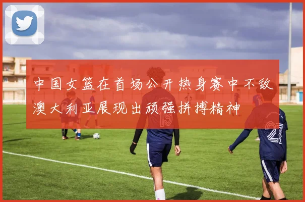 中国女篮在首场公开热身赛中不敌澳大利亚展现出顽强拼搏精神