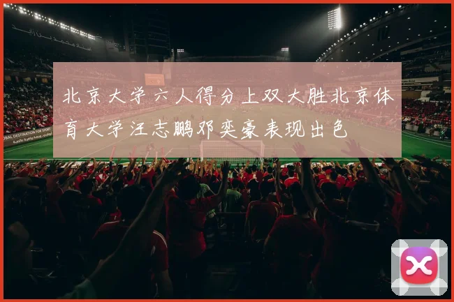 北京大学六人得分上双大胜北京体育大学汪志鹏邓奕豪表现出色