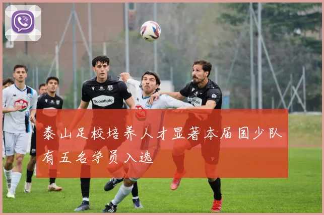 泰山足校培养人才显著本届国少队有五名学员入选