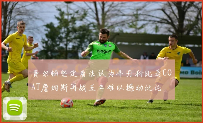 费尔顿坚定看法认为乔丹科比是GOAT詹姆斯再战五年难以撼动此论