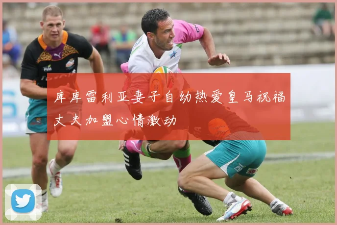 库库雷利亚妻子自幼热爱皇马祝福丈夫加盟心情激动