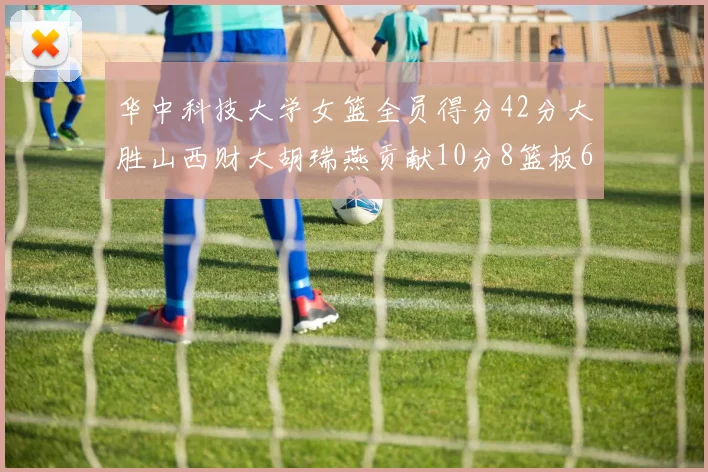 华中科技大学女篮全员得分42分大胜山西财大胡瑞燕贡献10分8篮板6助攻表现出色