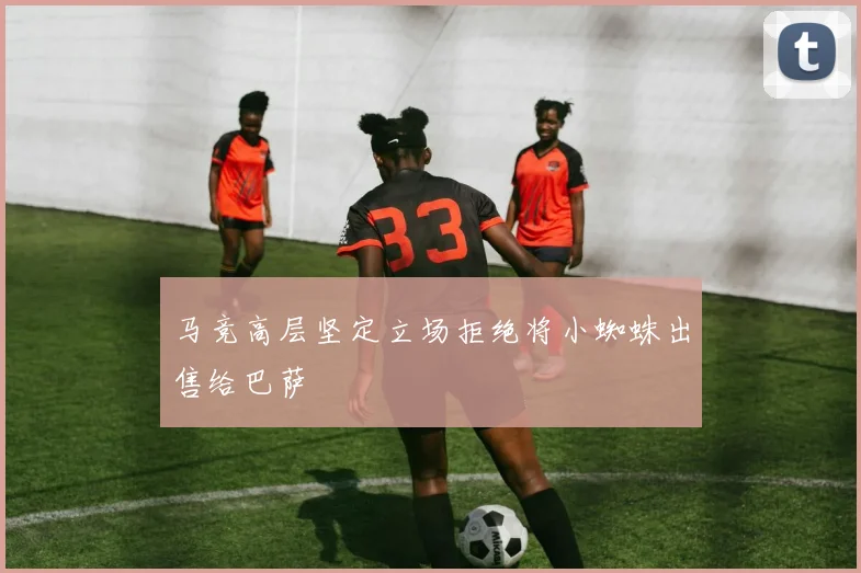 马竞高层坚定立场拒绝将小蜘蛛出售给巴萨