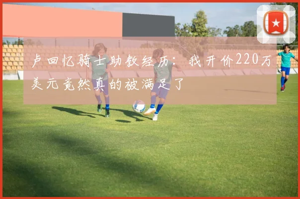 卢回忆骑士助教经历：我开价220万美元竟然真的被满足了